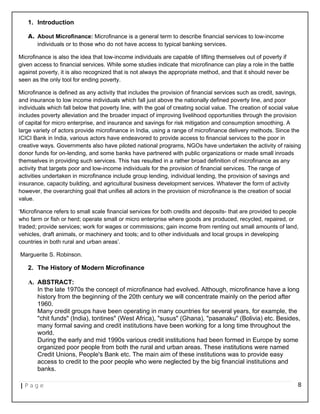 1. Introduction
A. About Microfinance: Microfinance is a general term to describe financial services to low-income
individuals or to those who do not have access to typical banking services.
Microfinance is also the idea that low-income individuals are capable of lifting themselves out of poverty if
given access to financial services. While some studies indicate that microfinance can play a role in the battle
against poverty, it is also recognized that is not always the appropriate method, and that it should never be
seen as the only tool for ending poverty.
Microfinance is defined as any activity that includes the provision of financial services such as credit, savings,
and insurance to low income individuals which fall just above the nationally defined poverty line, and poor
individuals which fall below that poverty line, with the goal of creating social value. The creation of social value
includes poverty alleviation and the broader impact of improving livelihood opportunities through the provision
of capital for micro enterprise, and insurance and savings for risk mitigation and consumption smoothing. A
large variety of actors provide microfinance in India, using a range of microfinance delivery methods. Since the
ICICI Bank in India, various actors have endeavored to provide access to financial services to the poor in
creative ways. Governments also have piloted national programs, NGOs have undertaken the activity of raising
donor funds for on-lending, and some banks have partnered with public organizations or made small inroads
themselves in providing such services. This has resulted in a rather broad definition of microfinance as any
activity that targets poor and low-income individuals for the provision of financial services. The range of
activities undertaken in microfinance include group lending, individual lending, the provision of savings and
insurance, capacity building, and agricultural business development services. Whatever the form of activity
however, the overarching goal that unifies all actors in the provision of microfinance is the creation of social
value.
‘Microfinance refers to small scale financial services for both credits and deposits- that are provided to people
who farm or fish or herd; operate small or micro enterprise where goods are produced, recycled, repaired, or
traded; provide services; work for wages or commissions; gain income from renting out small amounts of land,
vehicles, draft animals, or machinery and tools; and to other individuals and local groups in developing
countries in both rural and urban areas’.
Marguerite S. Robinson.
2. The History of Modern Microfinance
A. ABSTRACT:
In the late 1970s the concept of microfinance had evolved. Although, microfinance have a long
history from the beginning of the 20th century we will concentrate mainly on the period after
1960.
Many credit groups have been operating in many countries for several years, for example, the
"chit funds" (India), tontines" (West Africa), "susus" (Ghana), "pasanaku" (Bolivia) etc. Besides,
many formal saving and credit institutions have been working for a long time throughout the
world.
During the early and mid 1990s various credit institutions had been formed in Europe by some
organized poor people from both the rural and urban areas. These institutions were named
Credit Unions, People's Bank etc. The main aim of these institutions was to provide easy
access to credit to the poor people who were neglected by the big financial institutions and
banks.
| P a g e 8
 