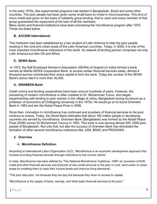 In the early 1970s, few experimental programs had started in Bangladesh, Brazil and some other
countries. The poor people had been given some small loans to invest in micro-business. This kind of
micro credit was given on the basis of solidarity group lending, that is, each and every member of that
group guaranteed the repayment of the loan of all the members.
Many banks and financial institutions have been pioneering the microfinance program after 1970.
These are listed below.
B. ACCION International:
This institution had been established by a law student of Latin America to help the poor people
residing in the rural and urban areas of the Latin American countries. Today, in 2008, it is one of the
most important microfinance institutions of the world. Its network of lending partner comprises not only
Latin America but also US and Africa.
C. SEWA Bank:
In 1973, the Self Employed Women's Association (SEWA) of Gujarat (in India) formed a bank,
named as Mahila SEWA Cooperative Bank, to access certain financial services easily. Almost 4
thousand women contributed their share capital to form the bank. Today the number of the SEWA
Bank's active client is more than 30,000.
D. GRAMEEN Bank:
Credit unions and lending cooperatives have been around hundreds of years. However, the
pioneering of modern microfinance is often credited to Dr. Mohammad Yunus, who began
experimenting with lending to poor women in the village of Jobra, Bangladesh during his tenure as a
professor of economics at Chittagong University in the 1970s. He would go on to found Grameen
Bank in 1983 and win the Nobel Peace Price in 2006.
Since then, innovation in microfinance has continued and providers of financial services to the poor
continue to evolve. Today, the World Bank estimates that about 160 million people in developing
countries are served by microfinance. Grameen Bank (Bangladesh) was formed by the Nobel Peace
Prize (2006) winner Dr Muhammad Younus in 1983. This bank is now serving almost 400, 0000 poor
people of Bangladesh. Not only that, but also the success of Grameen Bank has stimulated the
formation of other several microfinance institutions like, ASA, BRAC and PROSHIKA .
3. Overview
A. Microfinance Definition:
According to International Labor Organization (ILO), “Microfinance is an economic development approach that
involves providing financial services through institutions to low income clients”.
In India, Microfinance has been defined by “The National Microfinance Taskforce, 1999” as “provision of thrift,
credit and other financial services and products of very small amounts to the poor in rural, semi-urban or urban
areas for enabling them to raise their income levels and improve living standards”.
"The poor stay poor, not because they are lazy but because they have no access to capital.
"Microfinance is the supply of loans, savings, and other basic financial services to the poor."
| P a g e 9
 