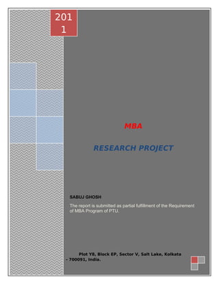 | P a g e 1
MBA
RESEARCH PROJECT
SABUJ GHOSH
The report is submitted as partial fulfillment of the Requirement
of MBA Program of PTU.
201
1
Plot Y8, Block EP, Sector V, Salt Lake, Kolkata
- 700091, India.
 