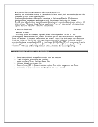 Monitor critical business functionality and customer infrastructure.
Executed and monitored standards for system administration in linux/Unix environment for over 255
customers of Global Shared Services Centre.
Creation and maintenance of knowledge repository for the team and framing RCA documents
Incident, Change management and cooperate with duty managers in a production impact.
Provide Linux administration support in a shared services environment and coordinated with over 10
different teams (Windows, Storage/backup, Application, Network..) to successfully achieve maximum
uptime of servers and service satisfaction for customers.
 Poornam Info Vision 2011-2012
Software Engineer
Performing Quality Assurance for deployed servers, Installing Apache, PHP etc for Linux
servers.Handling of tasks related to the fixing of bugs found with the applications running in the server
(Linux and Windows) for domains, mail accounts, and network connectivity; securing the server.Designing
the backup strategy for the sites and ensuring scheduled/unscheduled backups as per backup plan and
restoration.Resolving issues related to Web servers (Apache 1.3/2.0), Mail, FTP, web hosting control panels
and other applications running in the server (Linux and Windows Servers ).Addressing and resolving
performance bottlenecks and ensuring maximum uptime.Automating the task using scripting.
EXTRACURRICULAR ACTIVITIES AND ACHIEVEMENTS
 Active participation in service improvement plans and meetings.
 Taken orientation sessions for new resources.
 Active member of Oracle Music and Dance Club.
 Member of Oracle toastmaster club
 Received several BU level awards and appreciations from senior management and clients.
 Automation of Linux environment using scripts as and when required.
 
