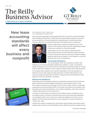 APRIL 2016
The Reilly
Business AdvisorA PUBLICATION OF G.T. REILLY & COMPANY
New lease
accounting
standards
will affect
every
business and
nonprofit
Continued next page
BY GIUSEPPE “JOE” FEMIA, CPA
VICE PRESIDENT & DIRECTOR
New accounting standards recently approved by the Financial Accounting Standards
Board (FASB) will take effect in 2020, and will fundamentally change the way leases
are accounted for on financial statements, impacting every commercial business,
financial institution and nonprofit organization that leases space or equipment.
Finance professionals should start preparing now for the
impact on their balance sheets, and start negotiating changes
in bank loan covenants to the extent possible.
Organizations will not only need to change their lease
accounting processes for everything from warehouse space
to copy machines, but they also will need to address strategic
questions about how to prepare for the changes in a way that
minimizes the risk of noncompliance.
Goal is greater transparency
The new standards, which were released by FASB in late
February as Accounting Standards Update (ASU) 2016-02, “Leases,” are aimed at
greater transparency and conformance to international accounting standards. The new
rules will shift lease obligations onto companies’ balance sheets when they take effect.
For privately-held companies and nonprofit organizations, the new standards are
effective for fiscal years beginning after December 15, 2019. Implementation may
require retrospective application to 2019 for comparative financial statements. Early
adoption of the new standards is permitted.
What the new standards do
Specifically, the new standards will require companies (as lessees) to book long-term
lease commitments as both liabilities and assets on their balance sheets. “Long-
term” leases are defined as those longer than 12 months. Under current U.S. generally
accepted accounting principles (GAAP), most lease commitments are disclosed in the
footnotes to the financial statements, not recorded as liabilities, unless they qualify as
“capital” leases (lease-to-own transactions).
The effect of shifting lease commitments to the balance sheet is intended to more
accurately portray a company’s financial position and record these lease obligations
on the balance sheet. Future rental costs under lease obligations will show up as a
liability, with the corresponding right to use the equipment or space recorded as a
“right to use” asset.
However, the change in standards has ramifications that businesses and lenders should
evaluate well in advance of the 2020 effective date. While the reporting changes will not
 