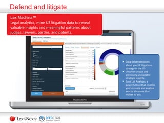 Defend and litigate
Lex Machina™
Legal analytics, mine US litigation data to reveal
valuable insights and meaningful patterns about
judges, lawyers, parties, and patents.
 Data-driven decisions
about your IP litigations
strategy in the US:
 Uncover unique and
previously unavailable
strategic insights
 Case List Analyzer, a
powerful tool that enables
you to create and analyze
exactly the cases that
matter to you.
 
