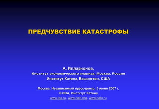 ПРЕДЧУВСТВИЕ КАТАСТРОФЫ
А. Илларионов,
Институт экономического анализа, Москва, Россия
Институт Катона, Вашингтон, США
Москва, Независимый пресс-центр, 5 июня 2007 г.
© ИЭА, Институт Катона
www.iea.ru, www.cato.org, www.cato.ru
 