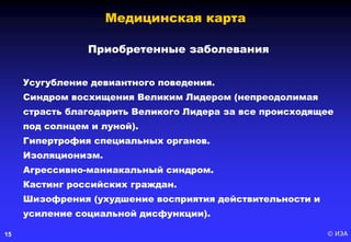 © ИЭА15
Приобретенные заболевания
Усугубление девиантного поведения.
Синдром восхищения Великим Лидером (непреодолимая
страсть благодарить Великого Лидера за все происходящее
под солнцем и луной).
Гипертрофия специальных органов.
Изоляционизм.
Агрессивно-маниакальный синдром.
Кастинг российских граждан.
Шизофрения (ухудшение восприятия действительности и
усиление социальной дисфункции).
Медицинская карта
 