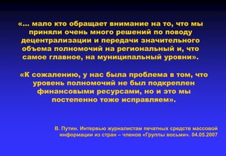 «… мало кто обращает внимание на то, что мы
приняли очень много решений по поводу
децентрализации и передачи значительного
объема полномочий на региональный и, что
самое главное, на муниципальный уровни».
«К сожалению, у нас была проблема в том, что
уровень полномочий не был подкреплен
финансовыми ресурсами, но и это мы
постепенно тоже исправляем».
В. Путин. Интервью журналистам печатных средств массовой
информации из стран – членов «Группы восьми». 04.05.2007
 