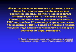 «Мы полностью расплатились с долгами, хотя их
объем был просто катастрофическим для
экономики страны… Сейчас у нас показатель
«внешний долг к ВВП» – лучший в Европе…
Уровень золотовалютных резервов известен: в
2000 году он был 12 миллиардов при долге свыше
100 процентов к ВВП… Только за первые 4 месяца
текущего года прирост золотовалютных резервов
составил 90 млрд. долларов».
В. Путин. Интервью журналистам печатных средств массовой
информации из стран – членов «Группы восьми». 04.05.2007
 