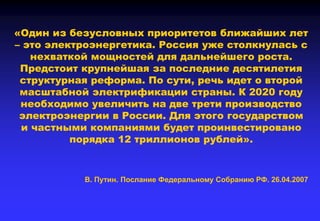 «Один из безусловных приоритетов ближайших лет
– это электроэнергетика. Россия уже столкнулась с
нехваткой мощностей для дальнейшего роста.
Предстоит крупнейшая за последние десятилетия
структурная реформа. По сути, речь идет о второй
масштабной электрификации страны. К 2020 году
необходимо увеличить на две трети производство
электроэнергии в России. Для этого государством
и частными компаниями будет проинвестировано
порядка 12 триллионов рублей».
В. Путин. Послание Федеральному Собранию РФ. 26.04.2007
 