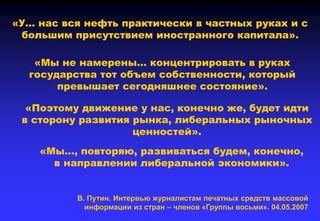 «У… нас вся нефть практически в частных руках и с
большим присутствием иностранного капитала».
«Мы не намерены… концентрировать в руках
государства тот объем собственности, который
превышает сегодняшнее состояние».
«Поэтому движение у нас, конечно же, будет идти
в сторону развития рынка, либеральных рыночных
ценностей».
«Мы…, повторяю, развиваться будем, конечно,
в направлении либеральной экономики».
В. Путин. Интервью журналистам печатных средств массовой
информации из стран – членов «Группы восьми». 04.05.2007
 