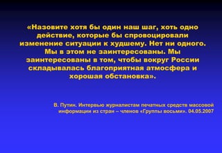 «Назовите хотя бы один наш шаг, хоть одно
действие, которые бы спровоцировали
изменение ситуации к худшему. Нет ни одного.
Мы в этом не заинтересованы. Мы
заинтересованы в том, чтобы вокруг России
складывалась благоприятная атмосфера и
хорошая обстановка».
В. Путин. Интервью журналистам печатных средств массовой
информации из стран – членов «Группы восьми». 04.05.2007
 