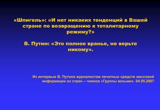 «Шпигель»: «И нет никаких тенденций в Вашей
стране по возвращению к тоталитарному
режиму?»
В. Путин: «Это полное вранье, не верьте
никому».
Из интервью В. Путина журналистам печатных средств массовой
информации из стран – членов «Группы восьми». 04.05.2007
 