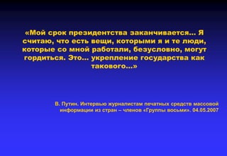 «Мой срок президентства заканчивается… Я
считаю, что есть вещи, которыми я и те люди,
которые со мной работали, безусловно, могут
гордиться. Это… укрепление государства как
такового…»
В. Путин. Интервью журналистам печатных средств массовой
информации из стран – членов «Группы восьми». 04.05.2007
 