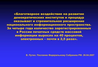 «Благотворное воздействие на развитие
демократических институтов и процедур
оказывает и стремительное расширение
национального информационного пространства.
За четыре года количество зарегистрированных
в России печатных средств массовой
информации выросло на 40 процентов,
электронных – почти в 2,5 раза».
В. Путин. Послание Федеральному Собранию РФ. 26.04.2007
 