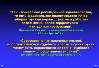 © ИЭА90
“Так называемое расширенное правительство,
то есть федеральное правительство плюс
губернаторский корпус… должны работать
более четко, более эффективно –
как единая корпорация”.
Президент России на заседании Госсовета,
24 декабря 2005 г.
“Сосредоточение законодательной,
исполнительной и судебной власти в одних руках
может быть справедливо названо наиболее
точным определением тирании”.
Джеймс Мэдисон. Federalist papers, # 47.
 