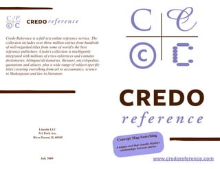 Credo Reference is a full-text online reference service. The
collection includes over three million entries from hundreds
of well-regarded titles from some of world's the best
reference publishers. Credo’s collection is intelligently
integrated with millions of cross-references and contains
dictionaries, bilingual dictionaries, thesauri, encyclopedias,
quotations and atlases, plus a wide range of subject-specific
titles covering everything from art to accountancy, science
to Shakespeare and law to literature.




                      Lincoln LLC
                      511 Park Ave.
                  River Forest, IL 60305                                   ap S        earching
                                                                 Concept M
                                                                                                     s
                                                                                         ally display
                                                                             ol that visu entries.
                                                                 A unique to ips between
                                                                    relationsh

                       July 2009                                                                www.credoreference.com
 