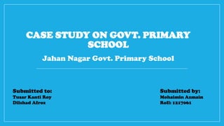 CASE STUDY ON GOVT. PRIMARY
SCHOOL
Jahan Nagar Govt. Primary School
Submitted to:
Tusar Kanti Roy
Dilshad Afroz
Submitted by:
Mohaimin Azmain
Roll: 1217061
 