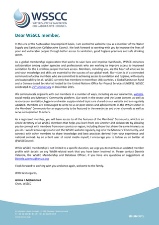 Dear WSSCC member,
In this era of the Sustainable Development Goals, I am excited to welcome you as a member of the Water
Supply and Sanitation Collaborative Council. We look forward to working with you to improve the lives of
poor and vulnerable people through better access to sanitation, good hygiene practices and safe drinking
water.
As a global membership organization that works to save lives and improve livelihoods, WSSCC enhances
collaboration among sector agencies and professionals who are working to improve access to improved
sanitation for the 2.4 billion people that lack access. Members, including you, are the heart of what we do
and your knowledge and skills are essential to the success of our global work. Our vision is of a connected
community of active members who are committed to achieving access to sanitation and hygiene, with equity
and sustainability for all. WSSCC currently has members in more than 140 countries, a Global Sanitation Fund
and a Geneva-based Secretariat hosted by the United Nations Office for Project Services (UNOPS). WSSCC
celebrated its 25th
anniversary in December 2015.
We communicate regularly with our members in a number of ways, including via our newsletter, website,
social media and Members’ Community platform. Our work in the sector and the latest content as well as
resources on sanitation, hygiene and water supply-related topics are shared on our website and are regularly
updated. Members are encouraged to write to us or post stories and achievements in the WASH sector in
the Members’ Community for an opportunity to be featured in the newsletter and other channels as well as
serve as inspiration to others.
As a registered member, you will have access to all the features of the Members’ Community, which is an
online directory of all WSSCC members that helps you learn from one another and collaborate by allowing
you to connect with members from your country or region, including those that share the same interests as
you do. I would encourage you to visit the WSSCC website regularly, log in to the Members’ Community, and
connect with other members to share knowledge and best practices derived from your experience and
national context. As an ardent user of social media myself, I encourage you to follow us on twitter at
@WSSCCouncil.
While WSSCC membership is not limited to a specific duration, we urge you to maintain an updated member
profile with details on any WASH-related work that you have been involved in. Please contact Daniela
Valencia, the WSSCC Membership and Database Officer, if you have any questions or suggestions at
Daniela.valencia@wsscc.org
I look forward to working with you and once again, welcome to the family.
With best regards,
Amina J. Mohammed
Chair, WSSCC
 