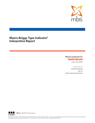 Myers-Briggs Type Indicator ®
Interpretive Report Copyright 1988, 1998, 2005 by Peter B. Myers and Katharine D. Myers. All rights reserved. Myers-Briggs Type Indicator, Myers-Briggs, MBTI, Introduction to Type, and the MBTI logo
are trademarks or registered trademarks of the MBTI Trust, Inc., in the United States and other countries. The CPP logo is a registered trademark of CPP, Inc.
Myers-Briggs Type Indicator®
Interpretive Report
CPP, Inc. | 800-624-1765 | www.cpp.com
Report prepared for
DAVID RECOR
July 16, 2014
Interpreted by
Deborah Roberts
July 14
Senior Executive Institute
 