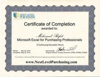 Certificate of Completion
awarded to:
Mohamed Refat
Microsoft Excel for Purchasing Professionals
8 Continuing Education Hours
Started:
Completed:
May 02, 2016
May 25, 2016
Approved By:
Program Director: Charles Dominick, SPSM, SPSM2, SPSM3
This certificate is valid towards SPSM certification for applications postmarked no later than five years from the date of completion above.
www.NextLevelPurchasing.com
 