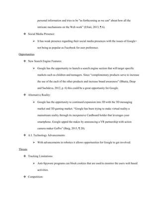personal information and tries to be "as forthcoming as we can" about how all the
intricate mechanisms on the Web work” (Efrati, 2013, ¶ 6).
 Social Media Presence:
 It has weak presence regarding their social media presences with the issues of Google+
not being as popular as Facebook for user preference.
Opportunities
 New Search Engine Features:
 Google has the opportunity to launch a search engine section that will target specific
markets such as children and teenagers. Since “complimentary products serve to increase
the use of the each of the other products and increase brand awareness” (Bhatia, Deep
and Sachdeva, 2012, p. 6) this could be a great opportunity for Google.
 Alternative Reality:
 Google has the opportunity to continued expansion into 3D with the 3D messaging
market and 3D gaming market. “Google has been trying to make virtual reality a
mainstream reality through its inexpensive Cardboard holder that leverages your
smartphone. Google upped the stakes by announcing a VR partnership with action
camera maker GoPro” (Baig, 2015, ¶ 20).
 A.I. Technology Advancements:
 With advancements in robotics it allows opportunities for Google to get involved.
Threats
 Tracking Limitations:
 Anti-Spyware programs can block cookies that are used to monitor the users web based
activities.
 Competition:
 