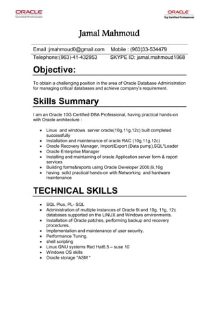 Jamal Mahmoud
Email :jmahmoud0@gmail.com Mobile : (963)33-534479
Telephone:(963)-41-432953 SKYPE ID: jamal.mahmoud1968
Objective:
To obtain a challenging position in the area of Oracle Database Administration
for managing critical databases and achieve company’s requirement.
Skills Summary
I am an Oracle 10G Certified DBA Professional, having practical hands-on
with Oracle architecture :
 Linux and windows server oracle(10g,11g,12c) built completed
successfully
 Installation and maintenance of oracle RAC (10g,11g,12c)
 Oracle Recovery Manager, Import/Export (Data pump),SQL*Loader
 Oracle Enterprise Manager
 Installing and maintaining of oracle Application server form & report
services
 Building forms&reports using Oracle Developer 2000,6i,10g
 having solid practical hands-on with Networking and hardware
maintenance
TECHNICAL SKILLS
 SQL Plus, PL- SQL
 Administration of multiple instances of Oracle 9i and 10g, 11g, 12c
databases supported on the LINUX and Windows environments.
 Installation of Oracle patches, performing backup and recovery
procedures.
 Implementation and maintenance of user security.
 Performance Tuning.
 shell scripting
 Linux GNU systems Red Hat6.5 – suse 10
 Windows OS skills
 Oracle storage "ASM "
 