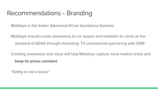 Recommendations - Branding
Mobileye is the leader Advanced Driver Assistance Systems
Mobileye should create awareness to car buyers and establish its name as the
standard of ADAS through marketing: TV commercials partnering with OEM
Creating awareness and value will help Mobileye capture more market share and
keep its prices constant
“Safety is not a luxury”
 