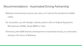 Recommendations - Automated Driving Partnership
Mobileye should keep its prices the same, as it will set the standard for ADAS
safety
Do not partner up with Google. Instead, partner with an Original Equipment
Manufacturer (OEM), ideally BMW or Tesla
Partnering with OEM towards development of automated driving, as automated
driving is the future of Mobileye
 
