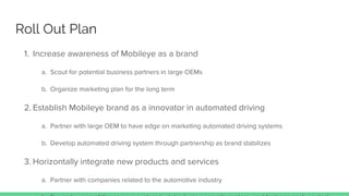 Roll Out Plan
1. Increase awareness of Mobileye as a brand
a. Scout for potential business partners in large OEMs
b. Organize marketing plan for the long term
2. Establish Mobileye brand as a innovator in automated driving
a. Partner with large OEM to have edge on marketing automated driving systems
b. Develop automated driving system through partnership as brand stabilizes
3. Horizontally integrate new products and services
a. Partner with companies related to the automotive industry
 