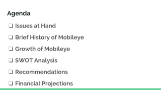 Agenda
❏ Issues at Hand
❏ Brief History of Mobileye
❏ Growth of Mobileye
❏ SWOT Analysis
❏ Recommendations
❏ Financial Projections
 