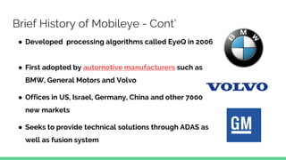 Brief History of Mobileye - Cont’
● Developed processing algorithms called EyeQ in 2006
● First adopted by automotive manufacturers such as
BMW, General Motors and Volvo
● Offices in US, Israel, Germany, China and other 7000
new markets
● Seeks to provide technical solutions through ADAS as
well as fusion system
 