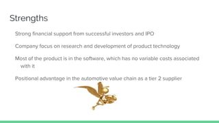 Strengths
Strong financial support from successful investors and IPO
Company focus on research and development of product technology
Most of the product is in the software, which has no variable costs associated
with it
Positional advantage in the automotive value chain as a tier 2 supplier
 