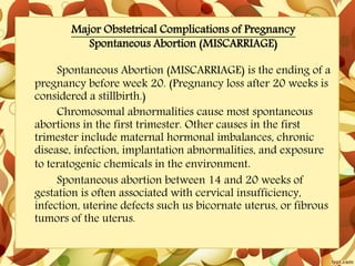 Major Obstetrical Complications of Pregnancy
Spontaneous Abortion (MISCARRIAGE)
Spontaneous Abortion (MISCARRIAGE) is the ending of a
pregnancy before week 20. (Pregnancy loss after 20 weeks is
considered a stillbirth.)
Chromosomal abnormalities cause most spontaneous
abortions in the first trimester. Other causes in the first
trimester include maternal hormonal imbalances, chronic
disease, infection, implantation abnormalities, and exposure
to teratogenic chemicals in the environment.
Spontaneous abortion between 14 and 20 weeks of
gestation is often associated with cervical insufficiency,
infection, uterine defects such us bicornate uterus, or fibrous
tumors of the uterus.
 