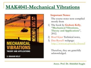 MAK4041-Mechanical Vibrations
Important Notes:
The course notes were compiled
mostly from
1) The book by Graham Kelly,
“Mechanical Vibrations,
Theory and Applications”,
2012.
2) Bruel Kjaer Technical notes,
3) Dan Russel’s webpage:
http://www.acs.psu.edu/drussell
Therefore, they are gratefully
acknowledged.
Assoc. Prof. Dr. Abdullah Seçgin
 