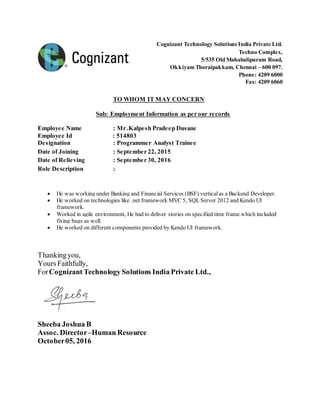Cognizant Technology Solutions India Private Ltd.
Techno Complex,
5/535 Old Mahabalipuram Road,
Okkiyam Thoraipakkam, Chennai – 600 097.
Phone: 4209 6000
Fax: 4209 6060
TO WHOM IT MAY CONCERN
Sub: Employment Information as per our records
Employee Name : Mr .Kalpesh Pradeep Dusane
Employee Id : 514803
Designation : Programmer Analyst Trainee
Date of Joining : September 22, 2015
Date of Relieving : September 30, 2016
Role Description :
 He was working under Banking and Financial Services (BSF) verticalas a Backend Developer.
 He worked on technologies like .net framework MVC 5, SQL Server 2012 and Kendo UI
framework.
 Worked in agile environment, He had to deliver stories on specified time frame which included
fixing bugs as well.
 He worked on different components provided by Kendo UI framework.
Thankingyou,
Yours Faithfully,
ForCognizant Technology Solutions India Private Ltd.,
Sheeba Joshua B
Assoc. Director–Human Resource
October05, 2016
 