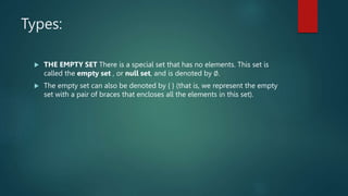 Types:
 THE EMPTY SET There is a special set that has no elements. This set is
called the empty set , or null set, and is denoted by ∅.
 The empty set can also be denoted by { } (that is, we represent the empty
set with a pair of braces that encloses all the elements in this set).
 