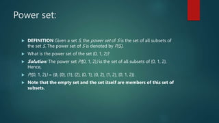 Power set:
 DEFINITION Given a set S, the power set of S is the set of all subsets of
the set S. The power set of S is denoted by P(S).
 What is the power set of the set {0, 1, 2}?
 Solution: The power set P({0, 1, 2}) is the set of all subsets of {0, 1, 2}.
Hence,
 P({0, 1, 2}) = {∅, {0}, {1}, {2}, {0, 1}, {0, 2}, {1, 2}, {0, 1, 2}}.
 Note that the empty set and the set itself are members of this set of
subsets.
 