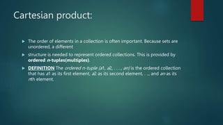 Cartesian product:
 The order of elements in a collection is often important. Because sets are
unordered, a different
 structure is needed to represent ordered collections. This is provided by
ordered n-tuples(multiples).
 DEFINITION The ordered n-tuple (a1, a2, . . . , an) is the ordered collection
that has a1 as its first element, a2 as its second element, . .., and an as its
nth element.
 