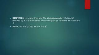  DEFINITION Let A and B be sets. The Cartesian product of A and B,
denoted by A × B, is the set of all ordered pairs (a, b), where a ∈ A and b ∈
B.
 Hence, A × B = {(a, b) | a ∈ A ∧ b ∈ B}.
 