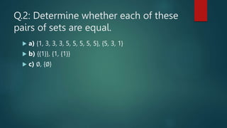 Q.2: Determine whether each of these
pairs of sets are equal.
 a) {1, 3, 3, 3, 5, 5, 5, 5, 5}, {5, 3, 1}
 b) {{1}}, {1, {1}}
 c) ∅, {∅}
 