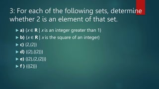 3: For each of the following sets, determine
whether 2 is an element of that set.
 a) {x ∈ R | x is an integer greater than 1}
 b) {x ∈ R | x is the square of an integer}
 c) {2,{2}}
 d) {{2},{{2}}}
 e) {{2},{2,{2}}}
 f ) {{{2}}}
 