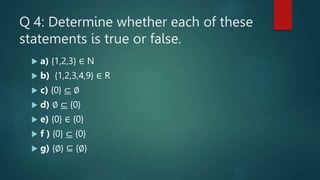 Q 4: Determine whether each of these
statements is true or false.
 a) {1,2,3} ∈ N
 b) {1,2,3,4,9} ∈ R
 c) {0} ⊂ ∅
 d) ∅ ⊂ {0}
 e) {0} ∈ {0}
 f ) {0} ⊂ {0}
 g) {∅} ⊆ {∅}
 