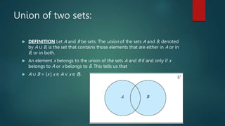 Union of two sets:
 DEFINITION Let A and B be sets. The union of the sets A and B, denoted
by A ∪ B, is the set that contains those elements that are either in A or in
B, or in both.
 An element x belongs to the union of the sets A and B if and only if x
belongs to A or x belongs to B. This tells us that
 A ∪ B = {x | x ∈ A ∨ x ∈ B}.
 