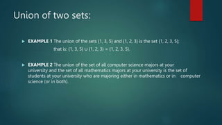 Union of two sets:
 EXAMPLE 1 The union of the sets {1, 3, 5} and {1, 2, 3} is the set {1, 2, 3, 5};
that is: {1, 3, 5} ∪ {1, 2, 3} = {1, 2, 3, 5}.
 EXAMPLE 2 The union of the set of all computer science majors at your
university and the set of all mathematics majors at your university is the set of
students at your university who are majoring either in mathematics or in computer
science (or in both).
 