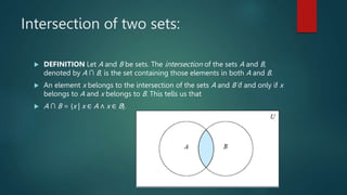Intersection of two sets:
 DEFINITION Let A and B be sets. The intersection of the sets A and B,
denoted by A ∩ B, is the set containing those elements in both A and B.
 An element x belongs to the intersection of the sets A and B if and only if x
belongs to A and x belongs to B. This tells us that
 A ∩ B = {x | x ∈ A ∧ x ∈ B}.
 