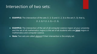Intersection of two sets:
 EXAMPLE: The intersection of the sets {1, 3, 5} and {1, 2, 3} is the set {1, 3}; that is,
{1, 3, 5} ∩ {1, 2, 3} = {1, 3}.
 EXAMPLE: The intersection of the set of all computer science majors at your university
and the set of all mathematics majors is the set of all students who are joint majors in
mathematics and computer science.
 Note: Two sets are called disjoint if their intersection is the empty set.
 