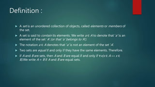 Definition :
 A set is an unordered collection of objects, called elements or members of
the set.
 A set is said to contain its elements. We write a ∈ A to denote that ‘a’ is an
element of the set ‘A’ (or that ‘a’ belongs to ‘A’).
 The notation a ∈ A denotes that ‘a’ is not an element of the set ‘A’.
 Two sets are equal if and only if they have the same elements. Therefore.
 if A and B are sets, then A and B are equal if and only if ∀x(x ∈ A ↔ x ∈
B).We write A = B if A and B are equal sets.
 