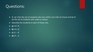 Questions:
 1. Let A be the set of students who live within one mile of school and let B
be the set of students who walk to classes.
 Describe the students in each of these sets.
 a) A ∩ B
 b) A ∪ B
 c) A − B
 d) B − A
 