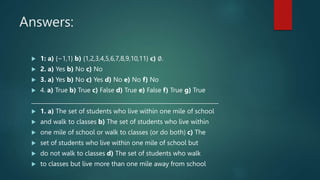 Answers:
 1: a) {−1,1} b) {1,2,3,4,5,6,7,8,9,10,11} c) ∅.
 2. a) Yes b) No c) No
 3. a) Yes b) No c) Yes d) No e) No f) No
 4. a) True b) True c) False d) True e) False f) True g) True
____________________________________________________________________
 1. a) The set of students who live within one mile of school
 and walk to classes b) The set of students who live within
 one mile of school or walk to classes (or do both) c) The
 set of students who live within one mile of school but
 do not walk to classes d) The set of students who walk
 to classes but live more than one mile away from school
 