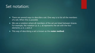 Set notation:
 There are several ways to describe a set. One way is to list all the members
of a set, When this is possible.
 We use a notation where all members of the set are listed between braces.
For example, the notation {a, b, c, d} represents the set with the four
elements a, b, c, and d.
 This way of describing a set is known as the roster method.
 