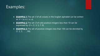 Examples:
 EXAMPLE 1 The set V of all vowels in the English alphabet can be written
as V = {a, e, i, o, u}.
 EXAMPLE 2 The set O of odd positive integers less than 10 can be
expressed by O = {1, 3, 5, 7, 9}.
 EXAMPLE 3 The set of positive integers less than 100 can be denoted by
{1, 2, 3, . . . , 99}.
 