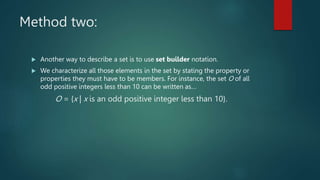 Method two:
 Another way to describe a set is to use set builder notation.
 We characterize all those elements in the set by stating the property or
properties they must have to be members. For instance, the set O of all
odd positive integers less than 10 can be written as…
O = {x | x is an odd positive integer less than 10}.
 